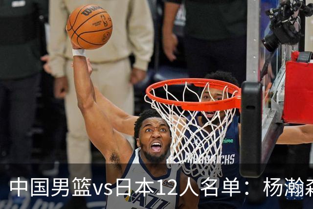 中国男篮vs日本12人名单：杨瀚森领衔主力阵容PK渡边雄太霍金森