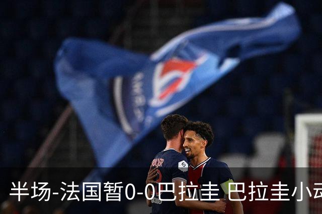 半场-法国暂0-0巴拉圭 巴拉圭小动作不断 法国8成控球双方0射正