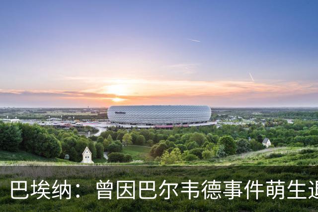 巴埃纳：曾因巴尔韦德事件萌生退役念头 渴望世界杯决赛对阵梅西