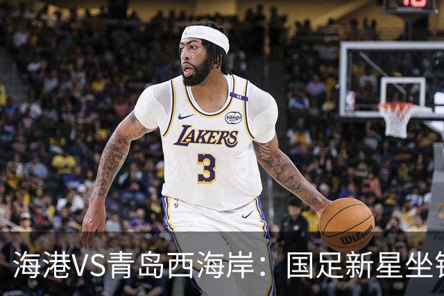 海港VS青岛西海岸：国足新星坐镇后防，5大外援领衔，刘祝润出击